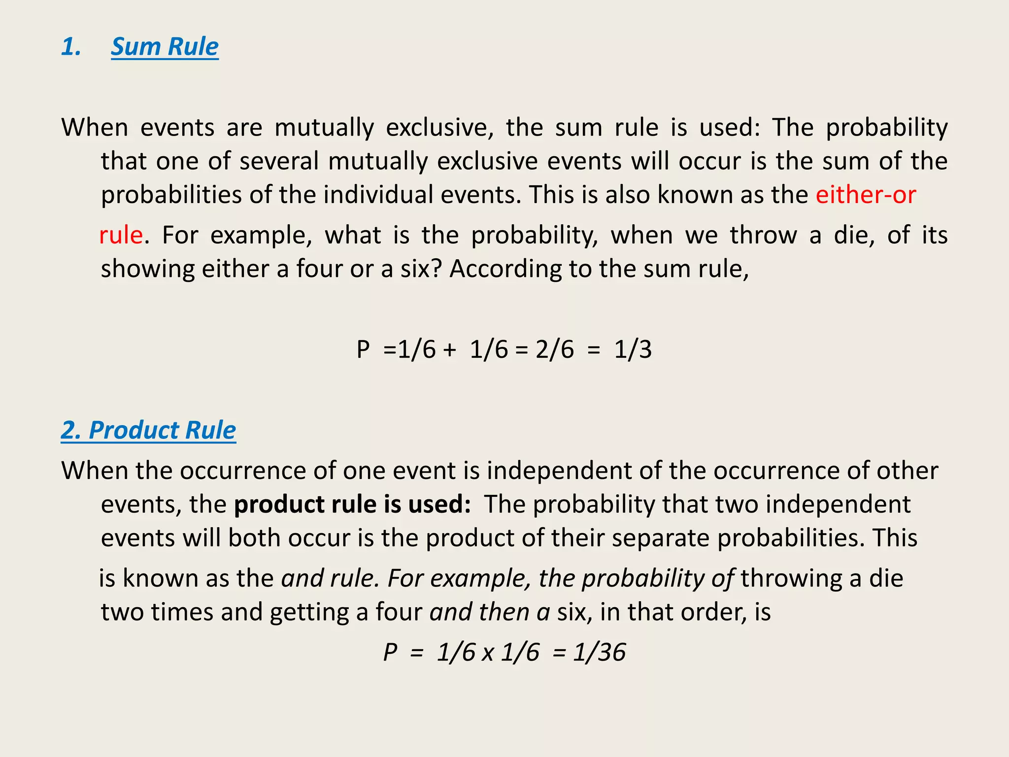 1. Sum Rule
When events are mutually exclusive, the sum rule is used: The probability
that one of several mutually exclusive events will occur is the sum of the
probabilities of the individual events. This is also known as the either-or
rule. For example, what is the probability, when we throw a die, of its
showing either a four or a six? According to the sum rule,
P =1/6 + 1/6 = 2/6 = 1/3
2. Product Rule
When the occurrence of one event is independent of the occurrence of other
events, the product rule is used: The probability that two independent
events will both occur is the product of their separate probabilities. This
is known as the and rule. For example, the probability of throwing a die
two times and getting a four and then a six, in that order, is
P = 1/6 x 1/6 = 1/36
 