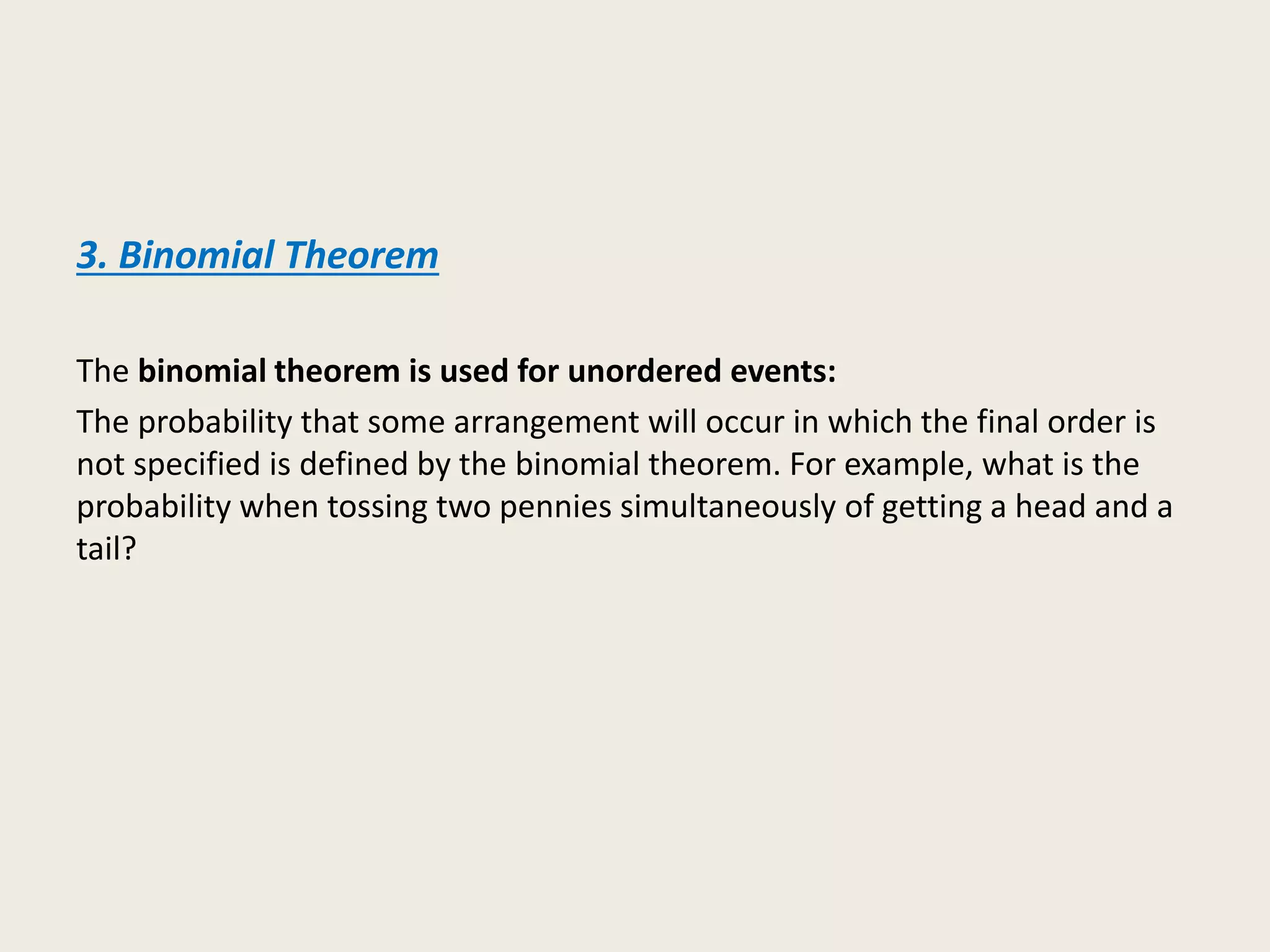 3. Binomial Theorem
The binomial theorem is used for unordered events:
The probability that some arrangement will occur in which the final order is
not specified is defined by the binomial theorem. For example, what is the
probability when tossing two pennies simultaneously of getting a head and a
tail?
 