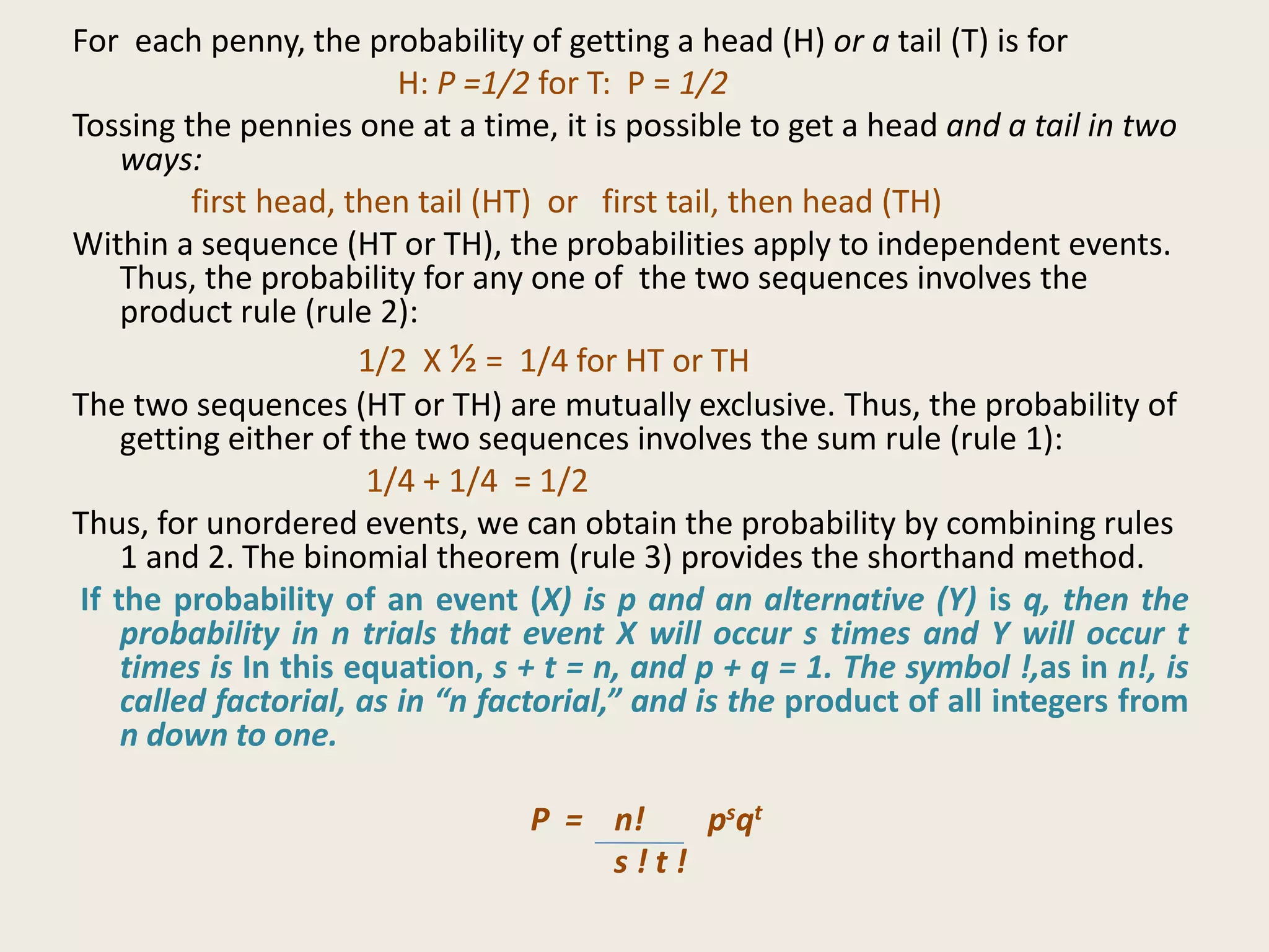 For each penny, the probability of getting a head (H) or a tail (T) is for
H: P =1/2 for T: P = 1/2
Tossing the pennies one at a time, it is possible to get a head and a tail in two
ways:
first head, then tail (HT) or first tail, then head (TH)
Within a sequence (HT or TH), the probabilities apply to independent events.
Thus, the probability for any one of the two sequences involves the
product rule (rule 2):
1/2 X ½ = 1/4 for HT or TH
The two sequences (HT or TH) are mutually exclusive. Thus, the probability of
getting either of the two sequences involves the sum rule (rule 1):
1/4 + 1/4 = 1/2
Thus, for unordered events, we can obtain the probability by combining rules
1 and 2. The binomial theorem (rule 3) provides the shorthand method.
If the probability of an event (X) is p and an alternative (Y) is q, then the
probability in n trials that event X will occur s times and Y will occur t
times is In this equation, s + t = n, and p + q = 1. The symbol !,as in n!, is
called factorial, as in “n factorial,” and is the product of all integers from
n down to one.
P = n! psqt
s ! t !
 