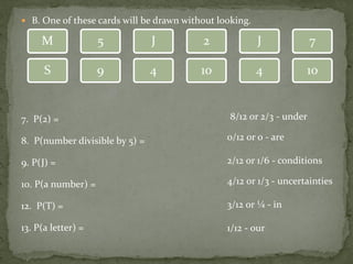  B. One of these cards will be drawn without looking.
7. P(2) =
8. P(number divisible by 5) =
9. P(J) =
10. P(a number) =
12. P(T) =
13. P(a letter) =
J5
9S
M
104
2 J 7
4 10
8/12 or 2/3 - under
0/12 or 0 - are
2/12 or 1/6 - conditions
4/12 or 1/3 - uncertainties
3/12 or ¼ - in
1/12 - our
 