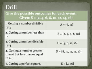 Give the possible outcomes for each event.
Given: S = {2, 4, 6, 8, 10, 12, 14, 16}
1. Getting a number divisible
by 3.
2. Getting a number less than
12.
3. Getting a number divisible
by 4.
4. Getting a number greater
than 6 but less than or equal
to 14.
5. Getting a perfect square.
A = {6, 12}
B = {2, 4, 6, 8, 10}
C = {4, 8, 12, 16}
D = {8, 10, 12, 14, 16}
E = {4, 16}
 