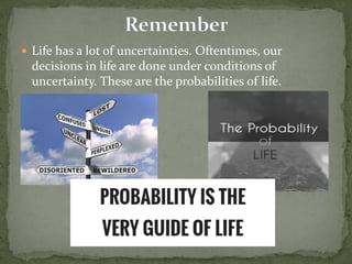  Life has a lot of uncertainties. Oftentimes, our
decisions in life are done under conditions of
uncertainty. These are the probabilities of life.
 