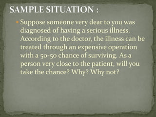  Suppose someone very dear to you was
diagnosed of having a serious illness.
According to the doctor, the illness can be
treated through an expensive operation
with a 50-50 chance of surviving. As a
person very close to the patient, will you
take the chance? Why? Why not?
 