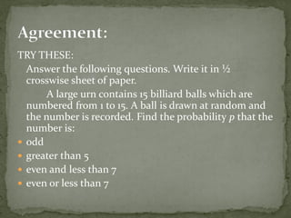 TRY THESE:
Answer the following questions. Write it in ½
crosswise sheet of paper.
A large urn contains 15 billiard balls which are
numbered from 1 to 15. A ball is drawn at random and
the number is recorded. Find the probability p that the
number is:
 odd
 greater than 5
 even and less than 7
 even or less than 7
 