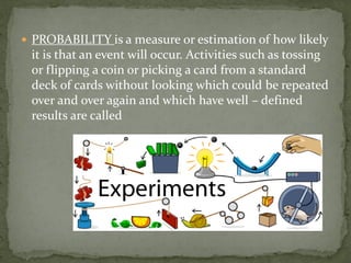  PROBABILITY is a measure or estimation of how likely
it is that an event will occur. Activities such as tossing
or flipping a coin or picking a card from a standard
deck of cards without looking which could be repeated
over and over again and which have well – defined
results are called
 