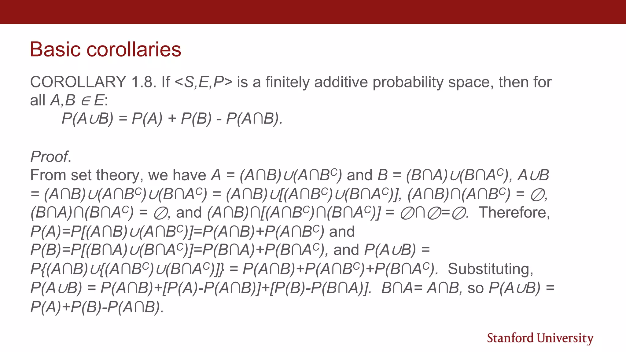 Basic corollaries
COROLLARY 1.8. If <S,E,P> is a finitely additive probability space, then for
all A,B ∈ E:
P(A∪B) = P(A) + P(B) - P(A∩B).
Proof.
From set theory, we have A = (A∩B)∪(A∩BC) and B = (B∩A)∪(B∩AC), A∪B
= (A∩B)∪(A∩BC)∪(B∩AC) = (A∩B)∪[(A∩BC)∪(B∩AC)], (A∩B)∩(A∩BC) = ⊘,
(B∩A)∩(B∩AC) = ⊘, and (A∩B)∩[(A∩BC)∩(B∩AC)] = ⊘∩⊘=⊘. Therefore,
P(A)=P[(A∩B)∪(A∩BC)]=P(A∩B)+P(A∩BC) and
P(B)=P[(B∩A)∪(B∩AC)]=P(B∩A)+P(B∩AC), and P(A∪B) =
P{(A∩B)∪{(A∩BC)∪(B∩AC)]} = P(A∩B)+P(A∩BC)+P(B∩AC). Substituting,
P(A∪B) = P(A∩B)+[P(A)-P(A∩B)]+[P(B)-P(B∩A)]. B∩A= A∩B, so P(A∪B) =
P(A)+P(B)-P(A∩B).
 