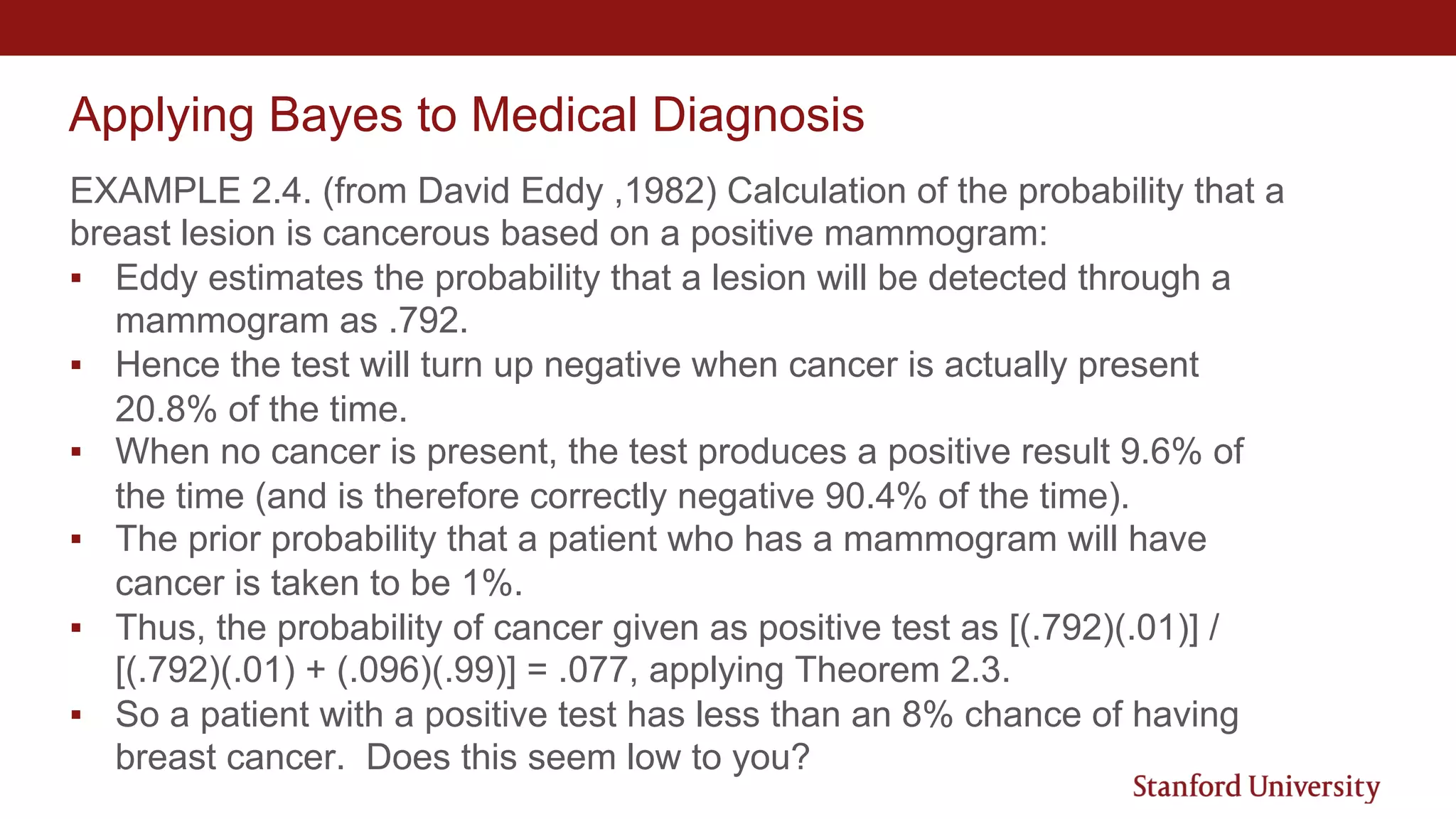 Applying Bayes to Medical Diagnosis
EXAMPLE 2.4. (from David Eddy ,1982) Calculation of the probability that a
breast lesion is cancerous based on a positive mammogram:
▪ Eddy estimates the probability that a lesion will be detected through a
mammogram as .792.
▪ Hence the test will turn up negative when cancer is actually present
20.8% of the time.
▪ When no cancer is present, the test produces a positive result 9.6% of
the time (and is therefore correctly negative 90.4% of the time).
▪ The prior probability that a patient who has a mammogram will have
cancer is taken to be 1%.
▪ Thus, the probability of cancer given as positive test as [(.792)(.01)] /
[(.792)(.01) + (.096)(.99)] = .077, applying Theorem 2.3.
▪ So a patient with a positive test has less than an 8% chance of having
breast cancer. Does this seem low to you?
 