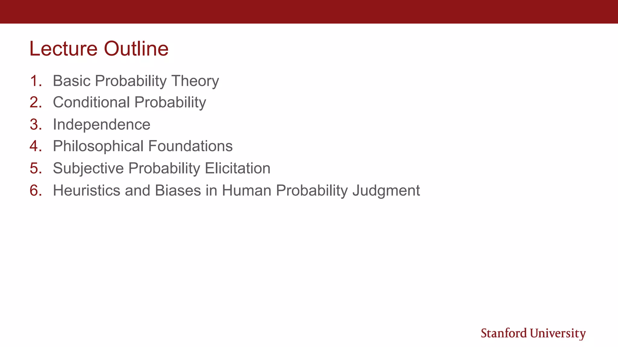 Lecture Outline
1. Basic Probability Theory
2. Conditional Probability
3. Independence
4. Philosophical Foundations
5. Subjective Probability Elicitation
6. Heuristics and Biases in Human Probability Judgment
 