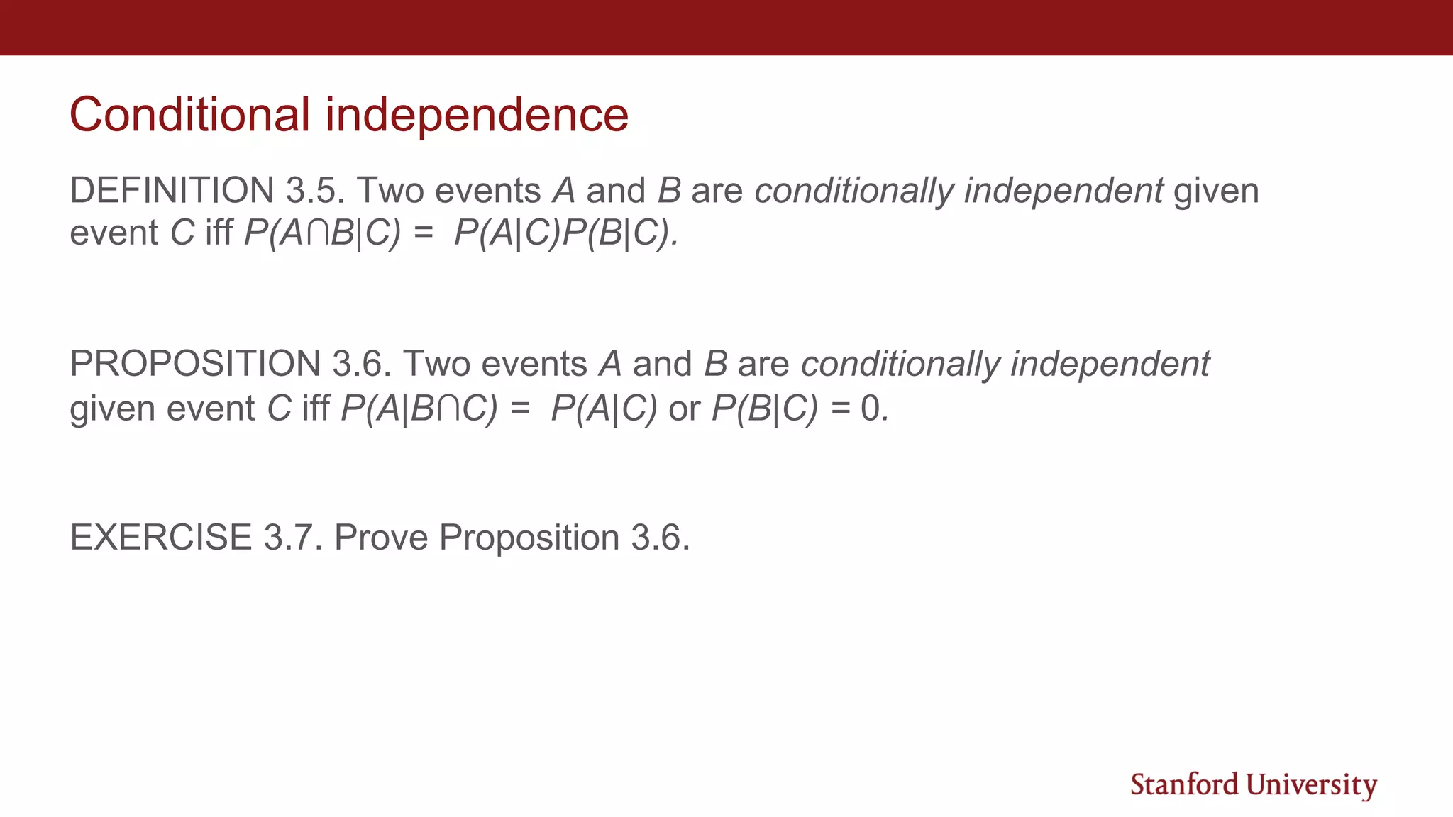 Conditional independence
DEFINITION 3.5. Two events A and B are conditionally independent given
event C iff P(A∩B|C) = P(A|C)P(B|C).
PROPOSITION 3.6. Two events A and B are conditionally independent
given event C iff P(A|B∩C) = P(A|C) or P(B|C) = 0.
EXERCISE 3.7. Prove Proposition 3.6.
 