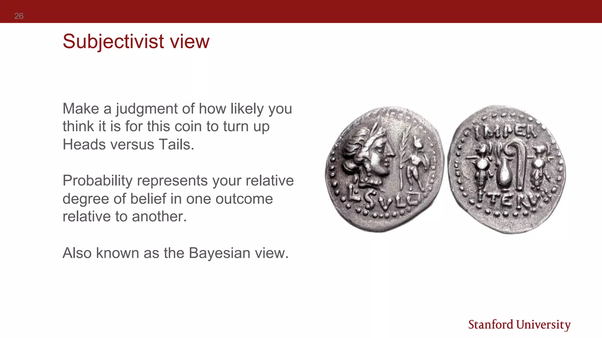 26
Subjectivist view
Make a judgment of how likely you
think it is for this coin to turn up
Heads versus Tails.
Probability represents your relative
degree of belief in one outcome
relative to another.
Also known as the Bayesian view.
 