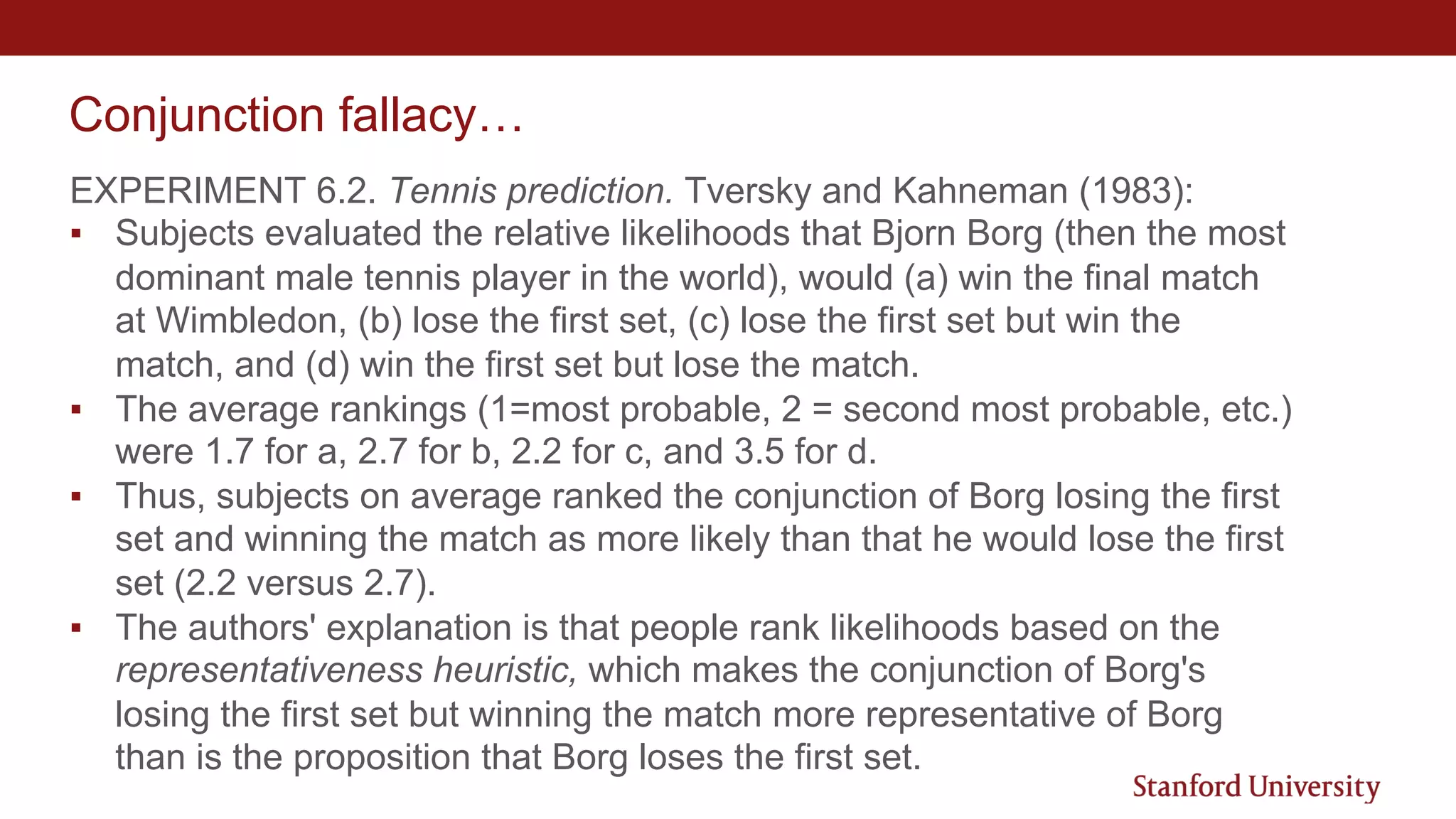 Conjunction fallacy…
EXPERIMENT 6.2. Tennis prediction. Tversky and Kahneman (1983):
▪ Subjects evaluated the relative likelihoods that Bjorn Borg (then the most
dominant male tennis player in the world), would (a) win the final match
at Wimbledon, (b) lose the first set, (c) lose the first set but win the
match, and (d) win the first set but lose the match.
▪ The average rankings (1=most probable, 2 = second most probable, etc.)
were 1.7 for a, 2.7 for b, 2.2 for c, and 3.5 for d.
▪ Thus, subjects on average ranked the conjunction of Borg losing the first
set and winning the match as more likely than that he would lose the first
set (2.2 versus 2.7).
▪ The authors' explanation is that people rank likelihoods based on the
representativeness heuristic, which makes the conjunction of Borg's
losing the first set but winning the match more representative of Borg
than is the proposition that Borg loses the first set.
 