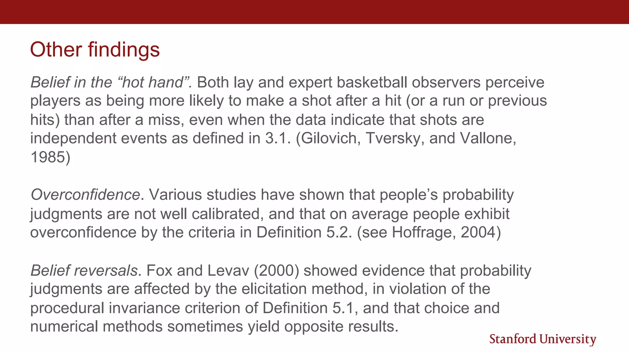 Other findings
Belief in the “hot hand”. Both lay and expert basketball observers perceive
players as being more likely to make a shot after a hit (or a run or previous
hits) than after a miss, even when the data indicate that shots are
independent events as defined in 3.1. (Gilovich, Tversky, and Vallone,
1985)
Overconfidence. Various studies have shown that people’s probability
judgments are not well calibrated, and that on average people exhibit
overconfidence by the criteria in Definition 5.2. (see Hoffrage, 2004)
Belief reversals. Fox and Levav (2000) showed evidence that probability
judgments are affected by the elicitation method, in violation of the
procedural invariance criterion of Definition 5.1, and that choice and
numerical methods sometimes yield opposite results.
 