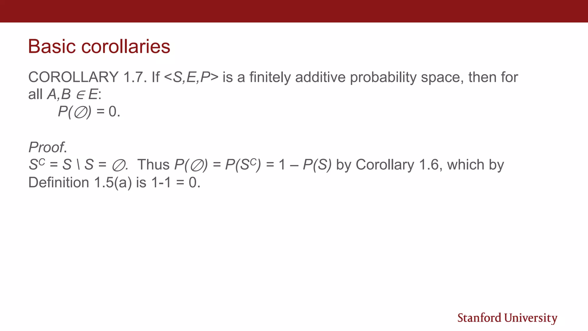 Basic corollaries
COROLLARY 1.7. If <S,E,P> is a finitely additive probability space, then for
all A,B ∈ E:
P(⊘) = 0.
Proof.
SC = S  S = ⊘. Thus P(⊘) = P(SC) = 1 – P(S) by Corollary 1.6, which by
Definition 1.5(a) is 1-1 = 0.
 