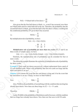 PROBABILITY 541
Now P(E) = P (black ball in first draw) =
10
15
Also given that the first ball drawn is black, i.e., event E has occurred, now there
are 9 black balls and five white balls left in the urn. Therefore, the probability that the
second ball drawn is black, given that the ball in the first draw is black, is nothing but
the conditional probability of F given that E has occurred.
i.e. P(F|E) =
9
14
By multiplication rule of probability, we have
P (E ∩ F) = P(E) P(F|E)
=
10 9 3
15 14 7
Multiplication rule of probability for more than two events If E, F and G are
three events of sample space, we have
P(E ∩ F ∩ G) = P(E) P(F|E) P(G|(E ∩ F)) = P(E) P(F|E) P(G|EF)
Similarly, the multiplication rule of probability can be extended for four or
more events.
The following example illustrates the extension of multiplication rule of probability
for three events.
Example 9 Three cards are drawn successively, without replacement from a pack of
52 well shuffled cards. What is the probability that first two cards are kings and the
third card drawn is an ace?
Solution Let K denote the event that the card drawn is king and A be the event that
the card drawn is an ace. Clearly, we have to find P (KKA)
Now P(K) =
4
52
Also, P (K|K) is the probability of second king with the condition that one king has
already been drawn. Now there are three kings in (52 − 1) = 51 cards.
Therefore P(K|K) =
3
51
Lastly, P(A|KK) is the probability of third drawn card to be an ace, with the condition
that two kings have already been drawn. Now there are four aces in left 50 cards.
©
N
C
E
R
T
n
o
t
t
o
b
e
r
e
p
u
b
l
i
s
h
e
 