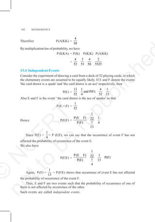 542 MATHEMATICS
Therefore P(A|KK) =
4
50
By multiplication law of probability, we have
P(KKA) = P(K) P(K|K) P(A|KK)
=
4 3 4 2
52 51 50 5525
13.4 Independent Events
Consider the experiment of drawing a card from a deck of 52 playing cards, in which
the elementary events are assumed to be equally likely. If E and F denote the events
'the card drawn is a spade' and 'the card drawn is an ace' respectively, then
P(E) =
13 1 4 1
and P(F)
52 4 52 13
Also E and F is the event ' the card drawn is the ace of spades' so that
P(E ∩F) =
1
52
Hence P(E|F) =
1
P(E F) 1
52
1
P(F) 4
13
Since P(E) =
1
4
= P (E|F), we can say that the occurrence of event F has not
affected the probability of occurrence of the event E.
We also have
P(F|E) =
1
P(E F) 1
52 P(F)
1
P(E) 13
4
Again, P(F) =
1
13
= P(F|E) shows that occurrence of event E has not affected
the probability of occurrence of the event F.
Thus, E and F are two events such that the probability of occurrence of one of
them is not affected by occurrence of the other.
Such events are called independent events.
©
N
C
E
R
T
n
o
t
t
o
b
e
r
e
p
u
b
l
i
s
h
e
 