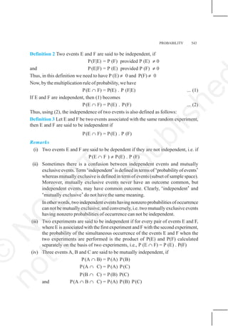 PROBABILITY 543
Definition 2 Two events E and F are said to be independent, if
P(F|E) = P (F) provided P (E) ≠ 0
and P (E|F) = P (E) provided P (F) ≠ 0
Thus, in this definition we need to have P (E) ≠ 0 and P(F) ≠ 0
Now, by the multiplication rule of probability, we have
P(E ∩ F) = P(E) . P (F|E) ... (1)
If E and F are independent, then (1) becomes
P(E ∩ F) = P(E) . P(F) ... (2)
Thus, using (2), the independence of two events is also defined as follows:
Definition 3 Let E and F be two events associated with the same random experiment,
then E and F are said to be independent if
P(E ∩ F) = P(E) . P (F)
Remarks
(i) Two events E and F are said to be dependent if they are not independent, i.e. if
P(E ∩ F ) ≠ P(E) . P (F)
(ii) Sometimes there is a confusion between independent events and mutually
exclusive events.Term ‘independent’is defined in terms of ‘probability of events’
whereas mutually exclusive is defined in term of events (subset of sample space).
Moreover, mutually exclusive events never have an outcome common, but
independent events, may have common outcome. Clearly, ‘independent’ and
‘mutually exclusive’ do not have the same meaning.
In other words, two independent events having nonzero probabilities of occurrence
can not be mutually exclusive, and conversely, i.e. two mutually exclusive events
having nonzero probabilities of occurrence can not be independent.
(iii) Two experiments are said to be independent if for every pair of events E and F,
where E is associated with the first experiment and F with the second experiment,
the probability of the simultaneous occurrence of the events E and F when the
two experiments are performed is the product of P(E) and P(F) calculated
separately on the basis of two experiments, i.e., P (E ∩ F) = P (E) . P(F)
(iv) Three events A, B and C are said to be mutually independent, if
P(A ∩ B) = P(A) P(B)
P(A ∩ C) = P(A) P(C)
P(B ∩ C) = P(B) P(C)
and P(A ∩ B ∩ C) = P(A) P(B) P(C)
©
N
C
E
R
T
n
o
t
t
o
b
e
r
e
p
u
b
l
i
s
h
e
 