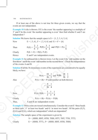 544 MATHEMATICS
If at least one of the above is not true for three given events, we say that the
events are not independent.
Example 10 A die is thrown. If E is the event ‘the number appearing is a multiple of
3’ and F be the event ‘the number appearing is even’ then find whether E and F are
independent ?
Solution We know that the sample space is S = {1, 2, 3, 4, 5, 6}
Now E = { 3, 6}, F = { 2, 4, 6} and E ∩ F = {6}
Then P(E) =
2 1 3 1 1
, P(F) and P(E F)
6 3 6 2 6
= = = ∩ =
Clearly P(E ∩ F) = P(E). P (F)
Hence E and F are independent events.
Example 11 An unbiased die is thrown twice. Let the event A be ‘odd number on the
first throw’ and B the event ‘odd number on the second throw’. Check the independence
of the events A and B.
Solution If all the 36 elementary events of the experiment are considered to be equally
likely, we have
P(A) =
18 1
36 2
= and
18 1
P(B)
36 2
Also P(A ∩ B) = P (odd number on both throws)
=
9 1
36 4
=
Now P(A) P(B) =
1 1 1
2 2 4
× =
Clearly P(A ∩ B) = P(A) × P(B)
Thus, A and B are independent events
Example 12 Three coins are tossed simultaneously. Consider the event E ‘three heads
or three tails’, F ‘at least two heads’ and G ‘at most two heads’. Of the pairs (E,F),
(E,G) and (F,G), which are independent? which are dependent?
Solution The sample space of the experiment is given by
S = {HHH, HHT, HTH, THH, HTT, THT, TTH, TTT}
Clearly E = {HHH, TTT}, F= {HHH, HHT, HTH, THH}
©
N
C
E
R
T
n
o
t
t
o
b
e
r
e
p
u
b
l
i
s
h
e
 