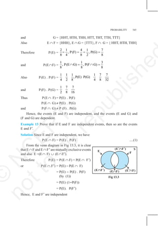 PROBABILITY 545
and G = {HHT, HTH, THH, HTT, THT, TTH, TTT}
Also E ∩ F = {HHH}, E ∩ G = {TTT}, F ∩ G = { HHT, HTH, THH}
Therefore P(E) =
2 1 4 1 7
, P(F) , P(G)
8 4 8 2 8
= = = =
and P(E∩F) =
1 1 3
, P(E G) , P(F G)
8 8 8
∩ = ∩ =
Also P(E) . P(F) =
1 1 1 1 7 7
, P(E) P(G)
4 2 8 4 8 32
and P(F) . P(G) =
1 7 7
2 8 16
Thus P(E ∩ F) = P(E) . P(F)
P(E ∩ G) ≠ P(E) . P(G)
and P(F ∩ G) ≠ P (F) . P(G)
Hence, the events (E and F) are independent, and the events (E and G) and
(F and G) are dependent.
Example 13 Prove that if E and F are independent events, then so are the events
E and F′.
Solution Since E and F are independent, we have
P(E ∩ F) = P(E) . P(F) ....(1)
From the venn diagram in Fig 13.3, it is clear
that E ∩ F and E ∩ F′ are mutually exclusive events
and also E =(E ∩ F) ∪ (E ∩ F′).
Therefore P(E) = P(E ∩ F) + P(E ∩ F′)
or P(E ∩ F′) = P(E) − P(E ∩ F)
= P(E) − P(E) . P(F)
(by (1))
= P(E) (1−P(F))
= P(E). P(F′)
Hence, E and F′ are independent
(E F )
’
∩ (E F)
’∩
E F
S
(E F)
∩
(E F )
’ ’
∩
Fig 13.3
©
N
C
E
R
T
n
o
t
t
o
b
e
r
e
p
u
b
l
i
s
h
e
 