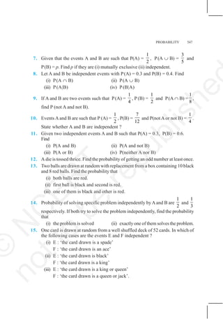 PROBABILITY 547
7. Given that the events A and B are such that P(A) =
1
2
, P(A ∪ B) =
3
5
and
P(B) = p. Find p if they are (i) mutually exclusive (ii) independent.
8. Let A and B be independent events with P(A) = 0.3 and P(B) = 0.4. Find
(i) P(A ∩ B) (ii) P(A ∪ B)
(iii) P(A|B) (iv) P(B|A)
9. If A and B are two events such that P(A) =
1
4
, P (B) =
1
2
and P(A ∩ B) =
1
8
,
find P (not A and not B).
10. Events A and B are such that P (A) =
1
2
, P(B) =
7
12
and P(not A or not B) =
1
4
.
State whether A and B are independent ?
11. Given two independent events A and B such that P(A) = 0.3, P(B) = 0.6.
Find
(i) P(A and B) (ii) P(A and not B)
(iii) P(A or B) (iv) P(neither A nor B)
12. A die is tossed thrice. Find the probability of getting an odd number at least once.
13. Two balls are drawn at random with replacement from a box containing 10 black
and 8 red balls. Find the probability that
(i) both balls are red.
(ii) first ball is black and second is red.
(iii) one of them is black and other is red.
14. Probability of solving specific problem independently by A and B are
1
2
and
1
3
respectively. If both try to solve the problem independently, find the probability
that
(i) the problem is solved (ii) exactly one of them solves the problem.
15. One card is drawn at random from a well shuffled deck of 52 cards. In which of
the following cases are the events E and F independent ?
(i) E : ‘the card drawn is a spade’
F : ‘the card drawn is an ace’
(ii) E : ‘the card drawn is black’
F : ‘the card drawn is a king’
(iii) E : ‘the card drawn is a king or queen’
F : ‘the card drawn is a queen or jack’.
©
N
C
E
R
T
n
o
t
t
o
b
e
r
e
p
u
b
l
i
s
h
e
 