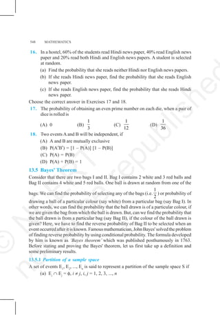 548 MATHEMATICS
16. In a hostel, 60% of the students read Hindi news paper, 40% read English news
paper and 20% read both Hindi and English news papers. A student is selected
at random.
(a) Find the probability that she reads neither Hindi nor English news papers.
(b) If she reads Hindi news paper, find the probability that she reads English
news paper.
(c) If she reads English news paper, find the probability that she reads Hindi
news paper.
Choose the correct answer in Exercises 17 and 18.
17. The probability of obtaining an even prime number on each die, when a pair of
dice is rolled is
(A) 0 (B)
1
3
(C)
1
12
(D)
1
36
18. Two events A and B will be independent, if
(A) A and B are mutually exclusive
(B) P(A′B′) = [1 – P(A)] [1 – P(B)]
(C) P(A) = P(B)
(D) P(A) + P(B) = 1
13.5 Bayes' Theorem
Consider that there are two bags I and II. Bag I contains 2 white and 3 red balls and
Bag II contains 4 white and 5 red balls. One ball is drawn at random from one of the
bags. We can find the probability of selecting any of the bags (i.e.
1
2
) or probability of
drawing a ball of a particular colour (say white) from a particular bag (say Bag I). In
other words, we can find the probability that the ball drawn is of a particular colour, if
we are given the bag from which the ball is drawn. But, can we find the probability that
the ball drawn is from a particular bag (say Bag II), if the colour of the ball drawn is
given? Here, we have to find the reverse probability of Bag II to be selected when an
event occurred after it is known. Famous mathematician, John Bayes' solved the problem
of finding reverse probability by using conditional probability. The formula developed
by him is known as ‘Bayes theorem’ which was published posthumously in 1763.
Before stating and proving the Bayes' theorem, let us first take up a definition and
some preliminary results.
13.5.1 Partition of a sample space
A set of events E1
, E2
, ..., En
is said to represent a partition of the sample space S if
(a) Ei
∩ Ej
= φ, i ≠ j, i, j = 1, 2, 3, ..., n
©
N
C
E
R
T
n
o
t
t
o
b
e
r
e
p
u
b
l
i
s
h
e
 