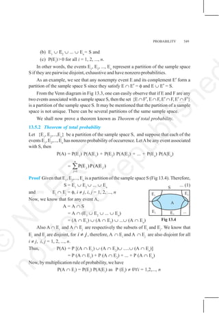 PROBABILITY 549
Fig 13.4
(b) E1
∪ Ε2
∪ ... ∪ En
= S and
(c) P(Ei
)>0 for all i = 1, 2, ..., n.
In other words, the events E1
, E2
, ..., En
represent a partition of the sample space
S if they are pairwise disjoint, exhaustive and have nonzero probabilities.
As an example, we see that any nonempty event E and its complement E′ form a
partition of the sample space S since they satisfy E ∩ E′ = φ and E ∪ E′ = S.
From the Venn diagram in Fig 13.3, one can easily observe that if E and F are any
two events associated with a sample space S, then the set {E ∩ F′, E ∩ F, E′ ∩ F, E′ ∩ F′}
is a partition of the sample space S. It may be mentioned that the partition of a sample
space is not unique. There can be several partitions of the same sample space.
We shall now prove a theorem known as Theorem of total probability.
13.5.2 Theorem of total probability
Let {E1
, E2
,...,En
} be a partition of the sample space S, and suppose that each of the
events E1
, E2
,..., En
has nonzero probability of occurrence. LetAbe any event associated
with S, then
P(A) = P(E1
) P(A|E1
) + P(E2
) P(A|E2
) + ... + P(En
) P(A|En
)
=
1
P(E )P(A|E )
n
j j
j=
∑
Proof Given that E1
, E2
,..., En
is a partition of the sample space S (Fig 13.4). Therefore,
S = E1
∪ E2
∪ ... ∪ En
... (1)
and Ei
∩ Ej
= φ, i ≠ j, i, j = 1, 2, ..., n
Now, we know that for any event A,
A = A ∩ S
= A ∩ (E1
∪ E2
∪ ... ∪ En
)
= (A ∩ E1
) ∪ (A ∩ E2
) ∪ ...∪ (A ∩ En
)
Also A ∩ Ei
and A ∩ Ej
are respectively the subsets of Ei
and Ej
. We know that
Ei
and Ej
are disjoint, for i j
≠ , therefore, A ∩ Ei
and A ∩ Ej
are also disjoint for all
i ≠ j, i, j = 1, 2, ..., n.
Thus, P(A) = P [(A ∩ E1
) ∪ (A ∩ E2
)∪ .....∪ (A ∩ En
)]
= P (A ∩ E1
) + P (A ∩ E2
) + ... + P (A ∩ En
)
Now, by multiplication rule of probability, we have
P(A ∩ Ei
) = P(Ei
) P(A|Ei
) as P (Ei
) ≠ 0∀i = 1,2,..., n
©
N
C
E
R
T
n
o
t
t
o
b
e
r
e
p
u
b
l
i
s
h
e
 