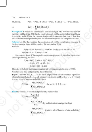 550 MATHEMATICS
Therefore, P (A) = P (E1
) P (A|E1
) + P (E2
) P (A|E2
) + ... + P (En
)P(A|En
)
or P(A) =
1
P(E )P(A|E )
n
j j
j=
∑
Example 15 A person has undertaken a construction job. The probabilities are 0.65
that there will be strike, 0.80 that the construction job will be completed on time if there
is no strike, and 0.32 that the construction job will be completed on time if there is a
strike. Determine the probability that the construction job will be completed on time.
Solution LetA be the event that the construction job will be completed on time, and B
be the event that there will be a strike. We have to find P(A).
We have
P(B) = 0.65, P(no strike) = P(B′) = 1 − P(B) = 1 − 0.65 = 0.35
P(A|B) = 0.32, P(A|B′) = 0.80
Since events B and B′ form a partition of the sample space S, therefore, by theorem
on total probability, we have
P(A) = P(B) P(A|B) + P(B′) P(A|B′)
= 0.65 × 0.32 + 0.35 × 0.8
= 0.208 + 0.28 = 0.488
Thus, the probability that the construction job will be completed in time is 0.488.
We shall now state and prove the Bayes' theorem.
Bayes’ Theorem If E1
, E2
,..., En
are n non empty events which constitute a partition
of sample space S, i.e. E1
, E2
,..., En
are pairwise disjoint and E1
∪ E2
∪ ... ∪ En
= S and
Ais any event of nonzero probability, then
P(Ei
|A) =
1
P(E )P(A|E )
P(E )P(A|E )
i i
n
j j
j=
∑
for any i = 1, 2, 3, ..., n
Proof By formula of conditional probability, we know that
P(Ei
|A) =
P(A E )
P(A)
i
∩
=
P(E )P(A|E )
P(A)
i i
(by multiplication rule of probability)
=
1
P(E )P(A|E )
P(E )P(A|E )
i i
n
j j
j=
∑
(by the result of theorem of total probability)
©
N
C
E
R
T
n
o
t
t
o
b
e
r
e
p
u
b
l
i
s
h
e
 