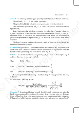 PROBABILITY 551
Remark The following terminology is generally used when Bayes' theorem is applied.
The events E1
, E2
, ..., En
are called hypotheses.
The probability P(Ei
) is called the priori probability of the hypothesis Ei
The conditional probability P(Ei
|A) is called a posteriori probability of the
hypothesis Ei
.
Bayes' theorem is also called the formula for the probability of "causes". Since the
Ei
's are a partition of the sample space S, one and only one of the events Ei
occurs (i.e.
one of the events Ei
must occur and only one can occur). Hence, the above formula
gives us the probability of a particular Ei
(i.e. a "Cause"), given that the event A has
occurred.
The Bayes' theorem has its applications in variety of situations, few of which are
illustrated in following examples.
Example 16 Bag I contains 3 red and 4 black balls while another Bag II contains 5 red
and 6 black balls. One ball is drawn at random from one of the bags and it is found to
be red. Find the probability that it was drawn from Bag II.
Solution Let E1
be the event of choosing the bag I, E2
the event of choosing the bag II
and A be the event of drawing a red ball.
Then P(E1
) = P(E2
) =
1
2
Also P(A|E1
) = P(drawing a red ball from Bag I) =
3
7
and P(A|E2
) = P(drawing a red ball from Bag II) =
5
11
Now, the probability of drawing a ball from Bag II, being given that it is red,
is P(E2
|A)
By using Bayes' theorem, we have
P(E2
|A) =
2 2
1 1 2 2
P(E )P(A|E )
P(E )P(A|E )+P(E )P(A|E )
=
1 5
35
2 11
1 3 1 5 68
2 7 2 11
×
=
× + ×
Example 17 Given three identical boxes I, II and III, each containing two coins. In
box I, both coins are gold coins, in box II, both are silver coins and in the box III, there
is one gold and one silver coin. A person chooses a box at random and takes out a coin.
If the coin is of gold, what is the probability that the other coin in the box is also of gold?
©
N
C
E
R
T
n
o
t
t
o
b
e
r
e
p
u
b
l
i
s
h
e
 