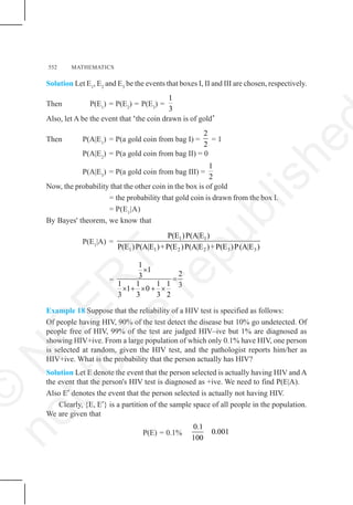 552 MATHEMATICS
Solution Let E1
, E2
and E3
be the events that boxes I, II and III are chosen, respectively.
Then P(E1
) = P(E2
) = P(E3
) =
1
3
Also, let A be the event that ‘the coin drawn is of gold’
Then P(A|E1
) = P(a gold coin from bag I) =
2
2
= 1
P(A|E2
) = P(a gold coin from bag II) = 0
P(A|E3
) = P(a gold coin from bag III) =
1
2
Now, the probability that the other coin in the box is of gold
= the probability that gold coin is drawn from the box I.
= P(E1
|A)
By Bayes' theorem, we know that
P(E1
|A) =
1 1
1 1 2 2 3 3
P(E )P(A|E )
P(E )P(A|E )+P(E )P(A|E )+P(E )P(A|E )
=
1
1
2
3
1 1 1 1 3
1 0
3 3 3 2
×
=
× + × + ×
Example 18 Suppose that the reliability of a HIV test is specified as follows:
Of people having HIV, 90% of the test detect the disease but 10% go undetected. Of
people free of HIV, 99% of the test are judged HIV–ive but 1% are diagnosed as
showing HIV+ive. From a large population of which only 0.1% have HIV, one person
is selected at random, given the HIV test, and the pathologist reports him/her as
HIV+ive. What is the probability that the person actually has HIV?
Solution Let E denote the event that the person selected is actually having HIV and A
the event that the person's HIV test is diagnosed as +ive. We need to find P(E|A).
Also E′ denotes the event that the person selected is actually not having HIV.
Clearly, {E, E′} is a partition of the sample space of all people in the population.
We are given that
P(E) = 0.1%
0.1
0.001
100
©
N
C
E
R
T
n
o
t
t
o
b
e
r
e
p
u
b
l
i
s
h
e
 