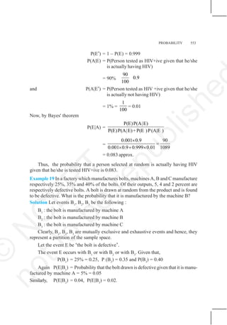 PROBABILITY 553
P(E′) = 1 – P(E) = 0.999
P(A|E) = P(Person tested as HIV+ive given that he/she
is actually having HIV)
= 90%
90
0.9
100
and P(A|E′) = P(Person tested as HIV +ive given that he/she
is actually not having HIV)
= 1% =
1
100
= 0.01
Now, by Bayes' theorem
P(E|A) =
P(E)P(A|E)
P(E)P(A|E)+P(E )P(A|E )
=
0.001 0.9 90
0.001 0.9 0.999 0.01 1089
×
=
× + ×
= 0.083 approx.
Thus, the probability that a person selected at random is actually having HIV
given that he/she is tested HIV+ive is 0.083.
Example 19 In a factory which manufactures bolts, machines A, B and C manufacture
respectively 25%, 35% and 40% of the bolts. Of their outputs, 5, 4 and 2 percent are
respectively defective bolts. A bolt is drawn at random from the product and is found
to be defective. What is the probability that it is manufactured by the machine B?
Solution Let events B1
, B2
, B3
be the following :
B1
: the bolt is manufactured by machine A
B2
: the bolt is manufactured by machine B
B3
: the bolt is manufactured by machine C
Clearly, B1
, B2
, B3
are mutually exclusive and exhaustive events and hence, they
represent a partition of the sample space.
Let the event E be ‘the bolt is defective’.
The event E occurs with B1
or with B2
or with B3
. Given that,
P(B1
) = 25% = 0.25, P (B2
) = 0.35 and P(B3
) = 0.40
Again P(E|B1
) = Probability that the bolt drawn is defective given that it is manu-
factured by machine A = 5% = 0.05
Similarly, P(E|B2
) = 0.04, P(E|B3
) = 0.02.
©
N
C
E
R
T
n
o
t
t
o
b
e
r
e
p
u
b
l
i
s
h
e
 