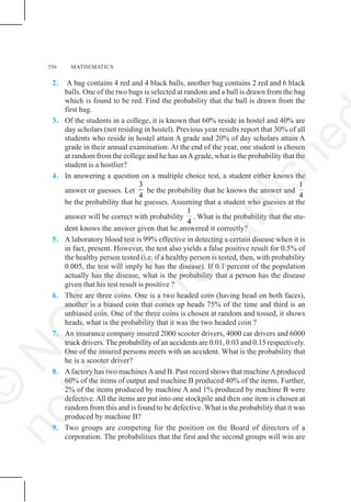 556 MATHEMATICS
2. A bag contains 4 red and 4 black balls, another bag contains 2 red and 6 black
balls. One of the two bags is selected at random and a ball is drawn from the bag
which is found to be red. Find the probability that the ball is drawn from the
first bag.
3. Of the students in a college, it is known that 60% reside in hostel and 40% are
day scholars (not residing in hostel). Previous year results report that 30% of all
students who reside in hostel attain A grade and 20% of day scholars attain A
grade in their annual examination. At the end of the year, one student is chosen
at random from the college and he has anAgrade, what is the probability that the
student is a hostlier?
4. In answering a question on a multiple choice test, a student either knows the
answer or guesses. Let
3
4
be the probability that he knows the answer and
1
4
be the probability that he guesses. Assuming that a student who guesses at the
answer will be correct with probability
1
4
. What is the probability that the stu-
dent knows the answer given that he answered it correctly?
5. A laboratory blood test is 99% effective in detecting a certain disease when it is
in fact, present. However, the test also yields a false positive result for 0.5% of
the healthy person tested (i.e. if a healthy person is tested, then, with probability
0.005, the test will imply he has the disease). If 0.1 percent of the population
actually has the disease, what is the probability that a person has the disease
given that his test result is positive ?
6. There are three coins. One is a two headed coin (having head on both faces),
another is a biased coin that comes up heads 75% of the time and third is an
unbiased coin. One of the three coins is chosen at random and tossed, it shows
heads, what is the probability that it was the two headed coin ?
7. An insurance company insured 2000 scooter drivers, 4000 car drivers and 6000
truck drivers. The probability of an accidents are 0.01, 0.03 and 0.15 respectively.
One of the insured persons meets with an accident. What is the probability that
he is a scooter driver?
8. Afactory has two machinesAand B. Past record shows that machineAproduced
60% of the items of output and machine B produced 40% of the items. Further,
2% of the items produced by machine A and 1% produced by machine B were
defective. All the items are put into one stockpile and then one item is chosen at
random from this and is found to be defective. What is the probability that it was
produced by machine B?
9. Two groups are competing for the position on the Board of directors of a
corporation. The probabilities that the first and the second groups will win are
©
N
C
E
R
T
n
o
t
t
o
b
e
r
e
p
u
b
l
i
s
h
e
 