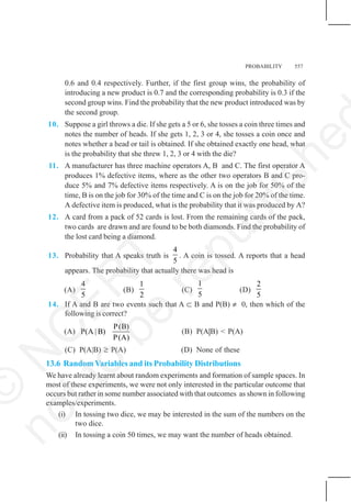 PROBABILITY 557
0.6 and 0.4 respectively. Further, if the first group wins, the probability of
introducing a new product is 0.7 and the corresponding probability is 0.3 if the
second group wins. Find the probability that the new product introduced was by
the second group.
10. Suppose a girl throws a die. If she gets a 5 or 6, she tosses a coin three times and
notes the number of heads. If she gets 1, 2, 3 or 4, she tosses a coin once and
notes whether a head or tail is obtained. If she obtained exactly one head, what
is the probability that she threw 1, 2, 3 or 4 with the die?
11. A manufacturer has three machine operators A, B and C. The first operator A
produces 1% defective items, where as the other two operators B and C pro-
duce 5% and 7% defective items respectively. A is on the job for 50% of the
time, B is on the job for 30% of the time and C is on the job for 20% of the time.
A defective item is produced, what is the probability that it was produced by A?
12. A card from a pack of 52 cards is lost. From the remaining cards of the pack,
two cards are drawn and are found to be both diamonds. Find the probability of
the lost card being a diamond.
13. Probability that A speaks truth is
4
5
. A coin is tossed. A reports that a head
appears. The probability that actually there was head is
(A)
4
5
(B)
1
2
(C)
1
5
(D)
2
5
14. If A and B are two events such that A ⊂ B and P(B) ≠ 0, then which of the
following is correct?
(A)
P(B)
P(A | B)
P(A)
(B) P(A|B) < P(A)
(C) P(A|B) ≥ P(A) (D) None of these
13.6 Random Variables and its Probability Distributions
We have already learnt about random experiments and formation of sample spaces. In
most of these experiments, we were not only interested in the particular outcome that
occurs but rather in some number associated with that outcomes as shown in following
examples/experiments.
(i) In tossing two dice, we may be interested in the sum of the numbers on the
two dice.
(ii) In tossing a coin 50 times, we may want the number of heads obtained.
©
N
C
E
R
T
n
o
t
t
o
b
e
r
e
p
u
b
l
i
s
h
e
 