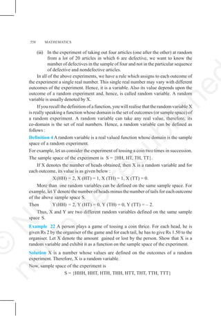558 MATHEMATICS
(iii) In the experiment of taking out four articles (one after the other) at random
from a lot of 20 articles in which 6 are defective, we want to know the
number of defectives in the sample of four and not in the particular sequence
of defective and nondefective articles.
In all of the above experiments, we have a rule which assigns to each outcome of
the experiment a single real number. This single real number may vary with different
outcomes of the experiment. Hence, it is a variable. Also its value depends upon the
outcome of a random experiment and, hence, is called random variable. A random
variable is usually denoted by X.
If you recall the definition of a function, you will realise that the random variable X
is really speaking a function whose domain is the set of outcomes (or sample space) of
a random experiment. A random variable can take any real value, therefore, its
co-domain is the set of real numbers. Hence, a random variable can be defined as
follows :
Definition 4 A random variable is a real valued function whose domain is the sample
space of a random experiment.
For example, let us consider the experiment of tossing a coin two times in succession.
The sample space of the experiment is S = {HH, HT, TH, TT}.
If X denotes the number of heads obtained, then X is a random variable and for
each outcome, its value is as given below :
X(HH) = 2, X (HT) = 1, X (TH) = 1, X (TT) = 0.
More than one random variables can be defined on the same sample space. For
example, let Y denote the number of heads minus the number of tails for each outcome
of the above sample space S.
Then Y(HH) = 2, Y (HT) = 0, Y (TH) = 0, Y (TT) = – 2.
Thus, X and Y are two different random variables defined on the same sample
space S.
Example 22 A person plays a game of tossing a coin thrice. For each head, he is
given Rs 2 by the organiser of the game and for each tail, he has to give Rs 1.50 to the
organiser. Let X denote the amount gained or lost by the person. Show that X is a
random variable and exhibit it as a function on the sample space of the experiment.
Solution X is a number whose values are defined on the outcomes of a random
experiment. Therefore, X is a random variable.
Now, sample space of the experiment is
S = {HHH, HHT, HTH, THH, HTT, THT, TTH, TTT}
©
N
C
E
R
T
n
o
t
t
o
b
e
r
e
p
u
b
l
i
s
h
e
 