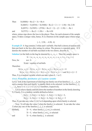 PROBABILITY 559
Then X (HHH) = Rs (2 × 3) = Rs 6
X(HHT) = X (HTH) = X(THH) = Rs (2 × 2 − 1 × 1.50) = Rs 2.50
X(HTT) = X(THT) = (TTH) = Rs (1 × 2) – (2 × 1.50) = – Re 1
and X(TTT) = − Rs (3 × 1.50) = − Rs 4.50
where, minus sign shows the loss to the player. Thus, for each element of the sample
space, X takes a unique value, hence, X is a function on the sample space whose range
is
{–1, 2.50, – 4.50, 6}
Example 23 A bag contains 2 white and 1 red balls. One ball is drawn at random and
then put back in the box after noting its colour. The process is repeated again. If X
denotes the number of red balls recorded in the two draws, describe X.
Solution Let the balls in the bag be denoted by w1
, w2
, r. Then the sample space is
S = {w1
w1
, w1
w2
, w2
w2
, w2
w1
, w1
r, w2
r, r w1
, r w2
, r r}
Now, for ω ∈ S
X (ω) = number of red balls
Therefore
X({w1
w1
}) = X({w1
w2
}) = X({w2
w2
}) = X({w2
w1
}) = 0
X({w1
r}) = X({w2
r}) = X({r w1
}) = X({r w2
}) = 1 and X({r r}) = 2
Thus, X is a random variable which can take values 0, 1 or 2.
13.6.1 Probability distribution of a random variable
Let us look at the experiment of selecting one family out of ten families f1
, f2
,..., f10
in
such a manner that each family is equally likely to be selected. Let the families f1
, f2
,
... , f10
have 3, 4, 3, 2, 5, 4, 3, 6, 4, 5 members, respectively.
Let us select a family and note down the number of members in the family denoting
X. Clearly, X is a random variable defined as below :
X(f1
) = 3, X(f2
) = 4, X(f3
) = 3, X(f4
) = 2, X(f5
) = 5,
X(f6
) = 4, X(f7
) = 3, X(f8
) = 6, X(f9
) = 4, X(f10
) = 5
Thus, X can take any value 2,3,4,5 or 6 depending upon which family is selected.
Now, X will take the value 2 when the family f4
is selected. X can take the value
3 when any one of the families f1
, f3
, f7
is selected.
Similarly, X = 4, when family f2
, f6
or f9
is selected,
X = 5, when family f5
or f10
is selected
and X = 6, when family f8
is selected.
©
N
C
E
R
T
n
o
t
t
o
b
e
r
e
p
u
b
l
i
s
h
e
 