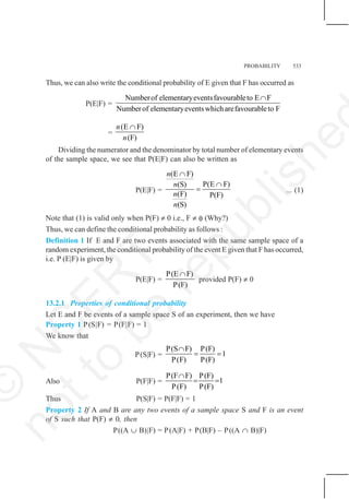 PROBABILITY 533
Thus, we can also write the conditional probability of E given that F has occurred as
P(E|F) =
Numberof elementaryeventsfavourableto E F
Numberof elementaryeventswhicharefavourableto F
∩
=
(E F)
(F)
n
n
∩
Dividing the numerator and the denominator by total number of elementary events
of the sample space, we see that P(E|F) can also be written as
P(E|F) =
(E F)
P(E F)
(S)
(F) P(F)
(S)
n
n
n
n
∩
∩
= ... (1)
Note that (1) is valid only when P(F) ≠ 0 i.e., F ≠ φ (Why?)
Thus, we can define the conditional probability as follows :
Definition 1 If E and F are two events associated with the same sample space of a
random experiment, the conditional probability of the event E given that F has occurred,
i.e. P (E|F) is given by
P(E|F) =
P(E F)
P(F)
∩
provided P(F) ≠ 0
13.2.1 Properties of conditional probability
Let E and F be events of a sample space S of an experiment, then we have
Property 1 P(S|F) = P(F|F) = 1
We know that
P(S|F) =
P(S F) P(F)
1
P(F) P(F)
∩
= =
Also P(F|F) =
P(F F) P(F)
1
P(F) P(F)
∩
= =
Thus P(S|F) = P(F|F) = 1
Property 2 If A and B are any two events of a sample space S and F is an event
of S such that P(F) ≠ 0, then
P((A ∪ B)|F) = P(A|F) + P(B|F) – P((A ∩ B)|F)
©
N
C
E
R
T
n
o
t
t
o
b
e
r
e
p
u
b
l
i
s
h
e
 