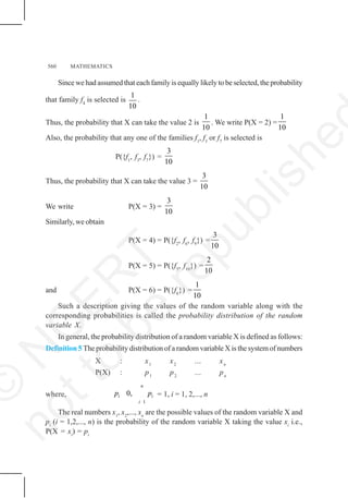 560 MATHEMATICS
Since we had assumed that each family is equally likely to be selected, the probability
that family f4
is selected is
1
10
.
Thus, the probability that X can take the value 2 is
1
10
. We write P(X = 2) =
1
10
Also, the probability that any one of the families f1
, f3
or f7
is selected is
P({f1
, f3
, f7
}) =
3
10
Thus, the probability that X can take the value 3 =
3
10
We write P(X = 3) =
3
10
Similarly, we obtain
P(X = 4) = P({f2
, f6
, f9
}) =
3
10
P(X = 5) = P({f5
, f10
}) =
2
10
and P(X = 6) = P({f8
}) =
1
10
Such a description giving the values of the random variable along with the
corresponding probabilities is called the probability distribution of the random
variable X.
In general, the probability distribution of a random variable X is defined as follows:
Definition 5 The probability distribution of a random variable X is the system of numbers
X : x1
x2
... xn
P(X) : p1
p2
... pn
where,
1
0,
n
i i
i
p p = 1, i = 1, 2,..., n
The real numbers x1
, x2
,..., xn
are the possible values of the random variable X and
pi
(i = 1,2,..., n) is the probability of the random variable X taking the value xi
i.e.,
P(X = xi
) = pi
©
N
C
E
R
T
n
o
t
t
o
b
e
r
e
p
u
b
l
i
s
h
e
 