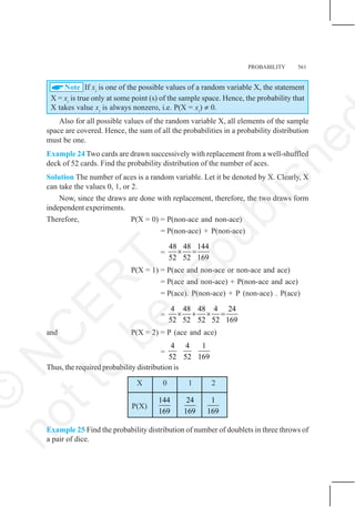 PROBABILITY 561
$Note If xi
is one of the possible values of a random variable X, the statement
X = xi
is true only at some point (s) of the sample space. Hence, the probability that
X takes value xi
is always nonzero, i.e. P(X = xi
) ≠ 0.
Also for all possible values of the random variable X, all elements of the sample
space are covered. Hence, the sum of all the probabilities in a probability distribution
must be one.
Example 24 Two cards are drawn successively with replacement from a well-shuffled
deck of 52 cards. Find the probability distribution of the number of aces.
Solution The number of aces is a random variable. Let it be denoted by X. Clearly, X
can take the values 0, 1, or 2.
Now, since the draws are done with replacement, therefore, the two draws form
independent experiments.
Therefore, P(X = 0) = P(non-ace and non-ace)
= P(non-ace) × P(non-ace)
=
48 48 144
52 52 169
× =
P(X = 1) = P(ace and non-ace or non-ace and ace)
= P(ace and non-ace) + P(non-ace and ace)
= P(ace). P(non-ace) + P (non-ace) . P(ace)
=
4 48 48 4 24
52 52 52 52 169
× + × =
and P(X = 2) = P (ace and ace)
=
4 4 1
52 52 169
Thus, the required probability distribution is
X 0 1 2
P(X)
144
169
24
169
1
169
Example 25 Find the probability distribution of number of doublets in three throws of
a pair of dice.
©
N
C
E
R
T
n
o
t
t
o
b
e
r
e
p
u
b
l
i
s
h
e
 