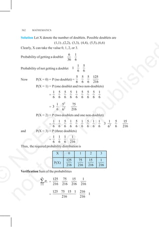562 MATHEMATICS
Solution Let X denote the number of doublets. Possible doublets are
(1,1) , (2,2), (3,3), (4,4), (5,5), (6,6)
Clearly, X can take the value 0, 1, 2, or 3.
Probability of getting a doublet
6 1
36 6
Probability of not getting a doublet
1 5
1
6 6
Now P(X = 0) = P (no doublet) =
5 5 5 125
6 6 6 216
P(X = 1) = P (one doublet and two non-doublets)
=
1 5 5 5 1 5 5 5 1
6 6 6 6 6 6 6 6 6
=
2
2
1 5 75
3
6 216
6
P(X = 2) = P (two doublets and one non-doublet)
= 2
1 1 5 1 5 1 5 1 1 1 5 15
3
6 6 6 6 6 6 6 6 6 6 216
6
and P(X = 3) = P (three doublets)
=
1 1 1 1
6 6 6 216
Thus, the required probability distribution is
X 0 1 2 3
P(X)
125
216
75
216
15
216
1
216
Verification Sum of the probabilities
1
n
i
i
p
=
∑ =
125 75 15 1
216 216 216 216
=
125 75 15 1 216
1
216 216
©
N
C
E
R
T
n
o
t
t
o
b
e
r
e
p
u
b
l
i
s
h
e
 