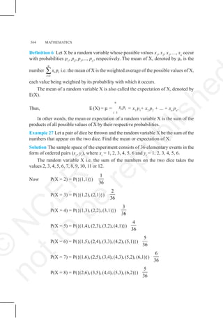564 MATHEMATICS
Definition 6 Let X be a random variable whose possible values x1
, x2
, x3
, ..., xn
occur
with probabilities p1
, p2
, p3
,..., pn
, respectively. The mean of X, denoted by μ, is the
number
1
n
i i
i
x p
=
∑ i.e. the mean of X is the weighted average of the possible values of X,
each value being weighted by its probability with which it occurs.
The mean of a random variable X is also called the expectation of X, denoted by
E(X).
Thus, E (X) = μ =
1
n
i i
i
x p = x1
p1
+ x2
p2
+ ... + xn
pn
.
In other words, the mean or expectation of a random variable X is the sum of the
products of all possible values of X by their respective probabilities.
Example 27 Let a pair of dice be thrown and the random variable X be the sum of the
numbers that appear on the two dice. Find the mean or expectation of X.
Solution The sample space of the experiment consists of 36 elementary events in the
form of ordered pairs (xi
, yi
), where xi
= 1, 2, 3, 4, 5, 6 and yi
= 1, 2, 3, 4, 5, 6.
The random variable X i.e. the sum of the numbers on the two dice takes the
values 2, 3, 4, 5, 6, 7, 8, 9, 10, 11 or 12.
Now P(X = 2) = P({(1,1)})
1
36
P(X = 3) = P({(1,2), (2,1)})
2
36
P(X = 4) = P({(1,3), (2,2), (3,1)})
3
36
P(X = 5) = P({(1,4), (2,3), (3,2), (4,1)})
4
36
P(X = 6) = P({(1,5), (2,4), (3,3), (4,2), (5,1)})
5
36
P(X = 7) = P({(1,6), (2,5), (3,4), (4,3), (5,2), (6,1)})
6
36
P(X = 8) = P({(2,6), (3,5), (4,4), (5,3), (6,2)})
5
36
©
N
C
E
R
T
n
o
t
t
o
b
e
r
e
p
u
b
l
i
s
h
e
 