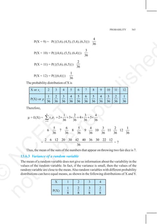 PROBABILITY 565
P(X = 9) = P({(3,6), (4,5), (5,4), (6,3)})
4
36
P(X = 10) = P({(4,6), (5,5), (6,4)})
3
36
P(X = 11) = P({(5,6), (6,5)})
2
36
P(X = 12) = P({(6,6)})
1
36
The probability distribution of X is
X or xi
2 3 4 5 6 7 8 9 10 11 12
P(X) or pi
1
36
2
36
3
36
4
36
5
36
6
36
5
36
4
36
3
36
2
36
1
36
Therefore,
μ = E(X) =
1
1 2 3 4
2 3 4 5
36 36 36 36
n
i i
i
x p
=
= × + × + × + ×
∑
5 6 5
6 7 8
36 36 36
4 3 2 1
9 10 11 12
36 36 36 36
=
2 6 12 20 30 42 40 36 30 22 12
36
= 7
Thus, the mean of the sum of the numbers that appear on throwing two fair dice is 7.
13.6.3 Variance of a random variable
The mean of a random variable does not give us information about the variability in the
values of the random variable. In fact, if the variance is small, then the values of the
random variable are close to the mean.Also random variables with different probability
distributions can have equal means, as shown in the following distributions of X andY.
X 1 2 3 4
P(X)
1
8
2
8
3
8
2
8
©
N
C
E
R
T
n
o
t
t
o
b
e
r
e
p
u
b
l
i
s
h
e
 