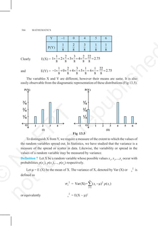 566 MATHEMATICS
Y –1 0 4 5 6
P(Y)
1
8
2
8
3
8
1
8
1
8
Clearly E(X) =
1 2 3 2 22
1 2 3 4 2.75
8 8 8 8 8
× + × + × + × = =
and E(Y) =
1 2 3 1 1 22
1 0 4 5 6 2.75
8 8 8 8 8 8
− × + × + × + × = × = =
The variables X and Y are different, however their means are same. It is also
easily observable from the diagramatic representation of these distributions (Fig 13.5).
Fig 13.5
To distinguish X from Y, we require a measure of the extent to which the values of
the random variables spread out. In Statistics, we have studied that the variance is a
measure of the spread or scatter in data. Likewise, the variability or spread in the
values of a random variable may be measured by variance.
Definition 7 Let X be a random variable whose possible values x1
, x2
,...,xn
occur with
probabilities p(x1
), p(x2
),..., p(xn
) respectively.
Let μ = E (X) be the mean of X. The variance of X, denoted by Var (X) or 2
x is
defined as
2
x
σ = 2
1
Var(X)= ( μ) ( )
n
i i
i
x p x
=
−
∑
or equivalently 2
x = E(X – μ)2
O
1
8
2
8
3
8
P(Y)
O
1
8
2
8
3
8
P(X)
1 2 3 4 1 2 3 4
–1 5 6
(i) (ii)
©
N
C
E
R
T
n
o
t
t
o
b
e
r
e
p
u
b
l
i
s
h
e
 