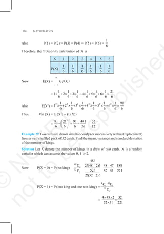 568 MATHEMATICS
Also P(1) = P(2) = P(3) = P(4) = P(5) = P(6) =
1
6
Therefore, the Probability distribution of X is
X 1 2 3 4 5 6
P(X)
1
6
1
6
1
6
1
6
1
6
1
6
Now E(X) =
1
( )
n
i i
i
x p x
=
1 1 1 1 1 1 21
1 2 3 4 5 6
6 6 6 6 6 6 6
× + × + × + × + × + × =
Also E(X2
) =
2 2 2 2 2 2
1 1 1 1 1 1 91
1 2 3 4 5 6
6 6 6 6 6 6 6
× + × + × + × + × + × =
Thus, Var (X) = E (X2
) – (E(X))2
=
2
91 21 91 441
6 6 6 36
⎛ ⎞
− = −
⎜ ⎟
⎝ ⎠
35
12
Example 29 Two cards are drawn simultaneously (or successively without replacement)
from a well shuffled pack of 52 cards. Find the mean, variance and standard deviation
of the number of kings.
Solution Let X denote the number of kings in a draw of two cards. X is a random
variable which can assume the values 0, 1 or 2.
Now P(X = 0) = P (no king)
48
2
52
2
48!
C 48 47 188
2!(48 2)!
52! 52 51 221
C
2!(52 2)!
P(X = 1) = P (one king and one non-king)
4 48
1 1
52
2
C C
C
=
=
4 48 2 32
52 51 221
× ×
=
×
©
N
C
E
R
T
n
o
t
t
o
b
e
r
e
p
u
b
l
i
s
h
e
 