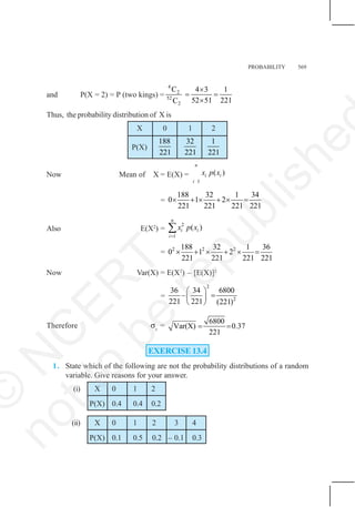 PROBABILITY 569
and P(X = 2) = P (two kings) =
4
2
52
2
C 4 3 1
52 51 221
C
×
= =
×
Thus, the probability distribution of X is
X 0 1 2
P(X)
188
221
32
221
1
221
Now Mean of X = E(X) =
1
( )
n
i i
i
x p x
=
188 32 1 34
0 1 2
221 221 221 221
× + × + × =
Also E(X2
) =
2
1
( )
n
i i
i
x p x
=
∑
= 2 2 2
188 32 1 36
0 1 2
221 221 221 221
× + × + × =
Now Var(X) = E(X2
) – [E(X)]2
=
2
2
36 34 6800
–
221 221 (221)
⎛ ⎞
=
⎜ ⎟
⎝ ⎠
Therefore σx
=
6800
Var(X) 0.37
221
= =
EXERCISE 13.4
1. State which of the following are not the probability distributions of a random
variable. Give reasons for your answer.
(i) X 0 1 2
P(X) 0.4 0.4 0.2
(ii) X 0 1 2 3 4
P(X) 0.1 0.5 0.2 – 0.1 0.3
©
N
C
E
R
T
n
o
t
t
o
b
e
r
e
p
u
b
l
i
s
h
e
 