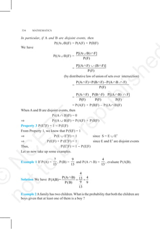 534 MATHEMATICS
In particular, if A and B are disjoint events, then
P((A∪B)|F) = P(A|F) + P(B|F)
We have
P((A∪B)|F) =
P[(A B) F]
P(F)
∪ ∩
=
P[(A F) (B F)]
P(F)
∩ ∪ ∩
(by distributive law of union of sets over intersection)
=
P(A F)+P(B F)–P(A B F)
P(F)
∩ ∩ ∩ ∩
=
P(A F) P(B F) P[(A B) F]
P(F) P(F) P(F)
∩ ∩ ∩ ∩
+ −
= P(A|F) + P(B|F) – P((A ∩B)|F)
When A and B are disjoint events, then
P((A ∩ B)|F) = 0
⇒ P((A ∪ B)|F) = P(A|F) + P(B|F)
Property 3 P(E′|F) = 1 − P(E|F)
From Property 1, we know that P(S|F) = 1
⇒ P(E ∪ E′|F) = 1 since S = E ∪ E′
⇒ P(E|F) + P (E′|F) = 1 since E and E′ are disjoint events
Thus, P(E′|F) = 1 − P(E|F)
Let us now take up some examples.
Example 1 If P(A) =
7
13
, P(B) =
9
13
and P(A ∩ B) =
4
13
, evaluate P(A|B).
Solution We have
4
P(A B) 4
13
P(A|B)=
9
P(B) 9
13
∩
= =
Example 2Afamily has two children. What is the probability that both the children are
boys given that at least one of them is a boy ?
©
N
C
E
R
T
n
o
t
t
o
b
e
r
e
p
u
b
l
i
s
h
e
 