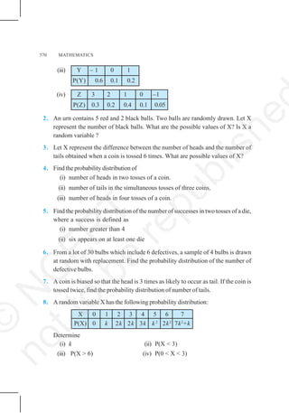 570 MATHEMATICS
(iii) Y – 1 0 1
P(Y) 0.6 0.1 0.2
(iv) Z 3 2 1 0 –1
P(Z) 0.3 0.2 0.4 0.1 0.05
2. An urn contains 5 red and 2 black balls. Two balls are randomly drawn. Let X
represent the number of black balls. What are the possible values of X? Is X a
random variable ?
3. Let X represent the difference between the number of heads and the number of
tails obtained when a coin is tossed 6 times. What are possible values of X?
4. Find the probability distribution of
(i) number of heads in two tosses of a coin.
(ii) number of tails in the simultaneous tosses of three coins.
(iii) number of heads in four tosses of a coin.
5. Find the probability distribution of the number of successes in two tosses of a die,
where a success is defined as
(i) number greater than 4
(ii) six appears on at least one die
6. From a lot of 30 bulbs which include 6 defectives, a sample of 4 bulbs is drawn
at random with replacement. Find the probability distribution of the number of
defective bulbs.
7. A coin is biased so that the head is 3 times as likely to occur as tail. If the coin is
tossed twice, find the probability distribution of number of tails.
8. A random variable X has the following probability distribution:
X 0 1 2 3 4 5 6 7
P(X) 0 k 2k 2k 3k k 2
2k2
7k2
+k
Determine
(i) k (ii) P(X < 3)
(iii) P(X > 6) (iv) P(0 < X < 3)
©
N
C
E
R
T
n
o
t
t
o
b
e
r
e
p
u
b
l
i
s
h
e
 
