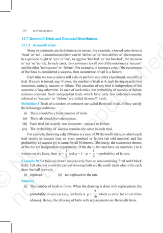 572 MATHEMATICS
13.7 BernoulliTrials and Binomial Distribution
13.7.1 Bernoulli trials
Many experiments are dichotomous in nature. For example, a tossed coin shows a
‘head’ or ‘tail’, a manufactured item can be ‘defective’ or ‘non-defective’, the response
to a question might be ‘yes’ or ‘no’, an egg has ‘hatched’ or ‘not hatched’, the decision
is ‘yes’ or ‘no’ etc. In such cases, it is customary to call one of the outcomes a ‘success’
and the other ‘not success’ or ‘failure’. For example, in tossing a coin, if the occurrence
of the head is considered a success, then occurrence of tail is a failure.
Each time we toss a coin or roll a die or perform any other experiment, we call it a
trial. If a coin is tossed, say, 4 times, the number of trials is 4, each having exactly two
outcomes, namely, success or failure. The outcome of any trial is independent of the
outcome of any other trial. In each of such trials, the probability of success or failure
remains constant. Such independent trials which have only two outcomes usually
referred as ‘success’ or ‘failure’ are called Bernoulli trials.
Definition 8 Trials of a random experiment are called Bernoulli trials, if they satisfy
the following conditions :
(i) There should be a finite number of trials.
(ii) The trials should be independent.
(iii) Each trial has exactly two outcomes : success or failure.
(iv) The probability of success remains the same in each trial.
For example, throwing a die 50 times is a case of 50 Bernoulli trials, in which each
trial results in success (say an even number) or failure (an odd number) and the
probability of success (p) is same for all 50 throws. Obviously, the successive throws
of the die are independent experiments. If the die is fair and have six numbers 1 to 6
written on six faces, then p =
1
2
and q = 1 – p =
1
2
= probability of failure.
Example 30 Six balls are drawn successively from an urn containing 7 red and 9 black
balls. Tell whether or not the trials of drawing balls are Bernoulli trials when after each
draw the ball drawn is
(i) replaced (ii) not replaced in the urn.
Solution
(i) The number of trials is finite. When the drawing is done with replacement, the
probability of success (say, red ball) is p =
7
16
which is same for all six trials
(draws). Hence, the drawing of balls with replacements are Bernoulli trials.
©
N
C
E
R
T
n
o
t
t
o
b
e
r
e
p
u
b
l
i
s
h
e
 