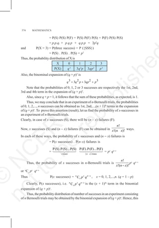 574 MATHEMATICS
= P(S) P(S) P(F) + P(S) P(F) P(S) + P(F) P(S) P(S)
= p.p.q. + p.q.p + q.p.p = 3p2
q
and P(X = 3) = P(three success) = P ({SSS})
= P(S) . P(S) . P(S) = p3
Thus, the probability distribution of X is
X 0 1 2 3
P(X) q3
3q2
p 3qp2
p3
Also, the binominal expansion of (q + p)3
is
q q p qp p
3 3 2 3 2 3
+ + +
Note that the probabilities of 0, 1, 2 or 3 successes are respectively the 1st, 2nd,
3rd and 4th term in the expansion of (q + p)3
.
Also, since q + p = 1, it follows that the sum of these probabilities, as expected, is 1.
Thus, we may conclude that in an experiment of n-Bernoulli trials, the probabilities
of 0, 1, 2,..., n successes can be obtained as 1st, 2nd,...,(n + 1)th
terms in the expansion
of (q + p)n
. To prove this assertion (result), let us find the probability of x-successes in
an experiment of n-Bernoulli trials.
Clearly, in case of x successes (S), there will be (n – x) failures (F).
Now, x successes (S) and (n – x) failures (F) can be obtained in
!
!( )!
n
x n x ways.
In each of these ways, the probability of x successes and (n − x) failures is
= P(x successes) . P(n–x) failures is
=
times ( ) times
P(S).P(S)...P(S) P(F).P(F)...P(F)
x n x
1442443 1442443 = px
qn–x
Thus, the probability of x successes in n-Bernoulli trials is
!
!( )!
n
x n x
−
px
qn–x
or n
Cx
px
qn–x
Thus P(x successes) = C
n x n x
x p q −
, x = 0, 1, 2,...,n. (q = 1 – p)
Clearly, P(x successes), i.e. C
n x n x
x p q −
is the (x + 1)th
term in the binomial
expansion of (q + p)n
.
Thus, the probability distribution of number of successes in an experiment consisting
of n Bernoulli trials may be obtained by the binomial expansion of (q + p)n
. Hence, this
©
N
C
E
R
T
n
o
t
t
o
b
e
r
e
p
u
b
l
i
s
h
e
 