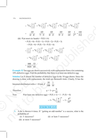 576 MATHEMATICS
=
10 10 10 10 10
10 10 10 10 10
6 7 8 9 10
1 1 1 1 1
C C C C C
2 2 2 2 2
⎛ ⎞ ⎛ ⎞ ⎛ ⎞ ⎛ ⎞ ⎛ ⎞
+ + + +
⎜ ⎟ ⎜ ⎟ ⎜ ⎟ ⎜ ⎟ ⎜ ⎟
⎝ ⎠ ⎝ ⎠ ⎝ ⎠ ⎝ ⎠ ⎝ ⎠
= 10
10! 10! 10! 10! 10! 1
6! 4! 7! 3! 8! 2! 9! 1! 10! 2
193
512
=
(iii) P(at most six heads) = P(X ≤ 6)
= P (X = 0) + P (X = 1) + P (X = 2) + P (X = 3)
+ P (X = 4) + P (X = 5) + P (X = 6)
=
10 10 10 10
10 10 10
1 2 3
1 1 1 1
C C C
2 2 2 2
⎛ ⎞ ⎛ ⎞ ⎛ ⎞ ⎛ ⎞
+ + +
⎜ ⎟ ⎜ ⎟ ⎜ ⎟ ⎜ ⎟
⎝ ⎠ ⎝ ⎠ ⎝ ⎠ ⎝ ⎠
+
10 10 10
10 10 10
4 5 6
1 1 1
C C C
2 2 2
⎛ ⎞ ⎛ ⎞ ⎛ ⎞
+ +
⎜ ⎟ ⎜ ⎟ ⎜ ⎟
⎝ ⎠ ⎝ ⎠ ⎝ ⎠
=
848 53
1024 64
=
Example 32 Ten eggs are drawn successively with replacement from a lot containing
10% defective eggs. Find the probability that there is at least one defective egg.
Solution Let X denote the number of defective eggs in the 10 eggs drawn. Since the
drawing is done with replacement, the trials are Bernoulli trials. Clearly, X has the
binomial distribution with n = 10 and
10 1
100 10
p .
Therefore q =
9
1
10
p
− =
Now P(at least one defective egg) = P(X ≥ 1) = 1 – P (X = 0)
=
10
10
0
9
1 C
10
⎛ ⎞
− ⎜ ⎟
⎝ ⎠
=
10
10
9
1
10
−
EXERCISE 13.5
1. A die is thrown 6 times. If ‘getting an odd number’ is a success, what is the
probability of
(i) 5 successes? (ii) at least 5 successes?
(iii) at most 5 successes?
©
N
C
E
R
T
n
o
t
t
o
b
e
r
e
p
u
b
l
i
s
h
e
 