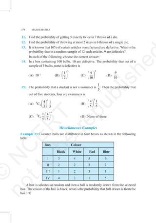 578 MATHEMATICS
11. Find the probability of getting 5 exactly twice in 7 throws of a die.
12. Find the probability of throwing at most 2 sixes in 6 throws of a single die.
13. It is known that 10% of certain articles manufactured are defective. What is the
probability that in a random sample of 12 such articles, 9 are defective?
In each of the following, choose the correct answer:
14. In a box containing 100 bulbs, 10 are defective. The probability that out of a
sample of 5 bulbs, none is defective is
(A) 10–1
(B)
5
1
2
⎛ ⎞
⎜ ⎟
⎝ ⎠
(C)
5
9
10
⎛ ⎞
⎜ ⎟
⎝ ⎠
(D)
9
10
15. The probability that a student is not a swimmer is
1.
5
Then the probability that
out of five students, four are swimmers is
(A)
4
5
4
4 1
C
5 5
⎛ ⎞
⎜ ⎟
⎝ ⎠
(B)
4
4 1
5 5
⎛ ⎞
⎜ ⎟
⎝ ⎠
(C)
4
5
1
1 4
C
5 5
⎛ ⎞
⎜ ⎟
⎝ ⎠
(D) None of these
Miscellaneous Examples
Example 33 Coloured balls are distributed in four boxes as shown in the following
table:
Box Colour
Black White Red Blue
I 3 4 5 6
II 2 2 2 2
III 1 2 3 1
IV 4 3 1 5
A box is selected at random and then a ball is randomly drawn from the selected
box. The colour of the ball is black, what is the probability that ball drawn is from the
box III?
©
N
C
E
R
T
n
o
t
t
o
b
e
r
e
p
u
b
l
i
s
h
e
 