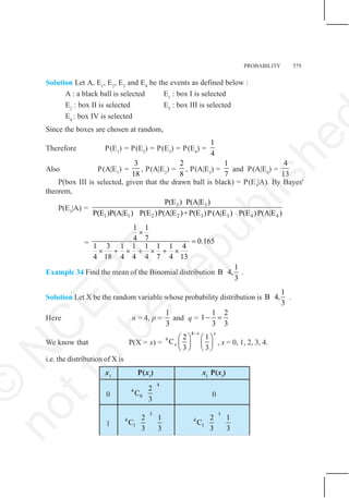 PROBABILITY 579
Solution Let A, E1
, E2
, E3
and E4
be the events as defined below :
A : a black ball is selected E1
: box I is selected
E2
: box II is selected E3
: box III is selected
E4
: box IV is selected
Since the boxes are chosen at random,
Therefore P(E1
) = P(E2
) = P(E3
) = P(E4
) =
1
4
Also P(A|E1
) =
3
18
, P(A|E2
) =
2
8
, P(A|E3
) =
1
7
and P(A|E4
) =
4
13
P(box III is selected, given that the drawn ball is black) = P(E3
|A). By Bayes'
theorem,
P(E3
|A) =
3 3
1 1 2 2 3 3 4 4
P(E ) P(A|E )
P(E )P(A|E ) P(E )P(A|E )+P(E )P(A|E ) P(E )P(A|E )
=
1 1
4 7 0.165
1 3 1 1 1 1 1 4
4 18 4 4 4 7 4 13
×
=
× + × + × + ×
Example 34 Find the mean of the Binomial distribution
1
B 4,
3
.
Solution Let X be the random variable whose probability distribution is
1
B 4,
3
.
Here n = 4, p =
1
3
and q =
1 2
1
3 3
− =
We know that P(X = x) =
4
4 2 1
C
3 3
x x
x
−
⎛ ⎞ ⎛ ⎞
⎜ ⎟ ⎜ ⎟
⎝ ⎠ ⎝ ⎠
, x = 0, 1, 2, 3, 4.
i.e. the distribution of X is
xi
P(xi
) xi
P(xi
)
0
4
4
0
2
C
3
0
1
3
4
1
2 1
C
3 3
3
4
1
2 1
C
3 3
©
N
C
E
R
T
n
o
t
t
o
b
e
r
e
p
u
b
l
i
s
h
e
 