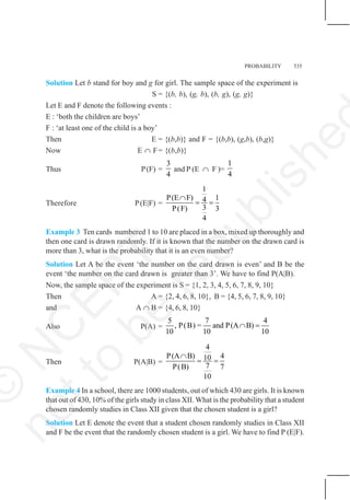 PROBABILITY 535
Solution Let b stand for boy and g for girl. The sample space of the experiment is
S = {(b, b), (g, b), (b, g), (g, g)}
Let E and F denote the following events :
E : ‘both the children are boys’
F : ‘at least one of the child is a boy’
Then E = {(b,b)} and F = {(b,b), (g,b), (b,g)}
Now E ∩ F= {(b,b)}
Thus P(F) =
3
4
and P (E ∩ F )=
1
4
Therefore P(E|F) =
1
P(E F) 1
4
3
P(F) 3
4
∩
= =
Example 3 Ten cards numbered 1 to 10 are placed in a box, mixed up thoroughly and
then one card is drawn randomly. If it is known that the number on the drawn card is
more than 3, what is the probability that it is an even number?
Solution Let A be the event ‘the number on the card drawn is even’ and B be the
event ‘the number on the card drawn is greater than 3’. We have to find P(A|B).
Now, the sample space of the experiment is S = {1, 2, 3, 4, 5, 6, 7, 8, 9, 10}
Then A = {2, 4, 6, 8, 10}, B = {4, 5, 6, 7, 8, 9, 10}
and A ∩ B = {4, 6, 8, 10}
Also P(A) =
5 7 4
, P(B) = and P(A B)
10 10 10
∩ =
Then P(A|B) =
4
P(A B) 4
10
7
P(B) 7
10
∩
= =
Example 4 In a school, there are 1000 students, out of which 430 are girls. It is known
that out of 430, 10% of the girls study in class XII. What is the probability that a student
chosen randomly studies in Class XII given that the chosen student is a girl?
Solution Let E denote the event that a student chosen randomly studies in Class XII
and F be the event that the randomly chosen student is a girl. We have to find P (E|F).
©
N
C
E
R
T
n
o
t
t
o
b
e
r
e
p
u
b
l
i
s
h
e
 